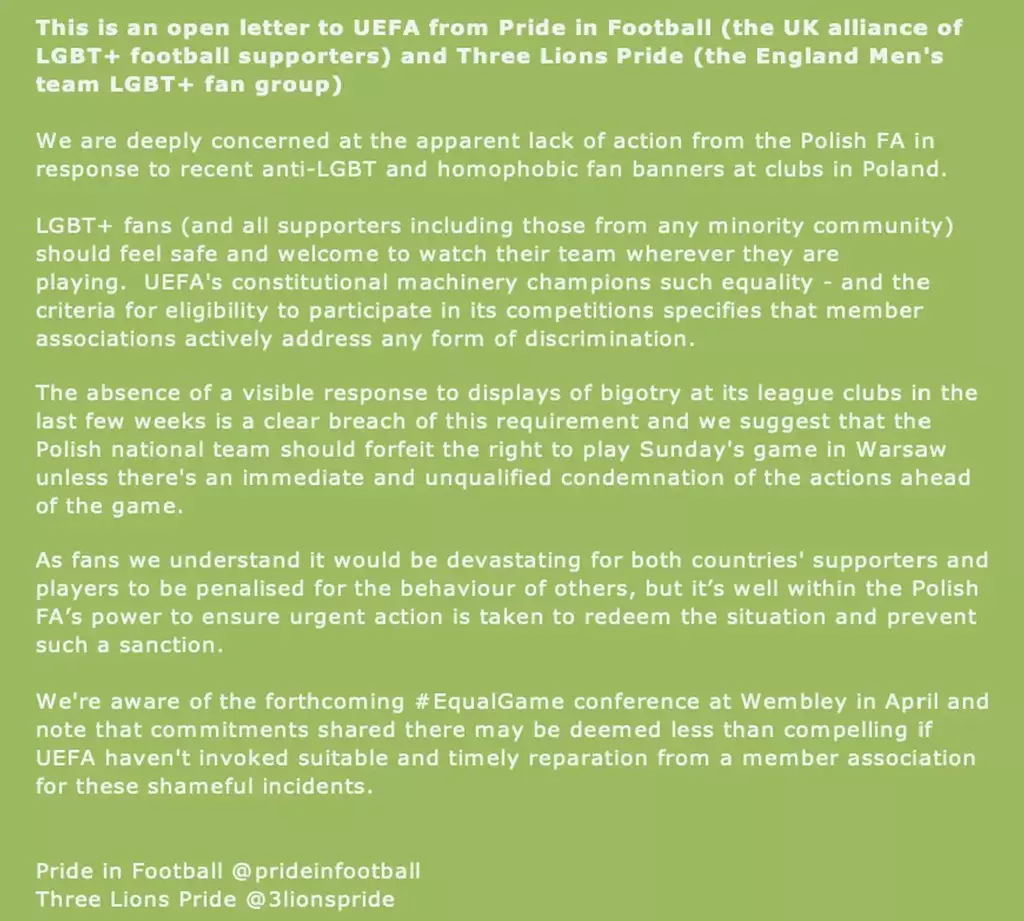 This is an open letter to UEFA from Pride in Football (the UK alliance of
LGBT+ football supporters) and Three Lions Pride (the England Men's team LGBT+ fan group)
We are deeply concerned at the apparent lack of action from the Polish FA in response to recent anti-LGBT and homophobic fan banners at clubs in Poland.
LGBT+ fans (and all supporters including those from any minority community) should feel safe and welcome to watch their team wherever they are playing. UEFA's constitutional machinery champions such equality - and the criteria for eligibility to participate in its competitions specifies that member associations actively address any form of discrimination.
The absence of a visible response to displays of bigotry at its league clubs in the last few weeks is a clear breach of this requirement and we suggest that the Polish national team should forfeit the right to play Sunday's game in Warsaw unless there's an immediate and unqualified condemnation of the actions ahead of the game.
As fans we understand it would be devastating for both countries' supporters and players to be penalised for the behaviour of others, but it's well within the Polish FA's power to ensure urgent action is taken to redeem the situation and prevent such a sanction.
We're aware of the forthcoming #EqualGame conference at Wembley in April and note that commitments shared there may be deemed less than compelling if
UEFA haven't invoked suitable and timely reparation from a member association for these shameful incidents.